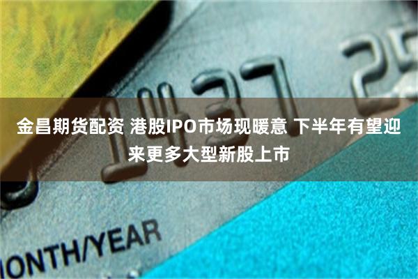 金昌期货配资 港股IPO市场现暖意 下半年有望迎来更多大型新股上市