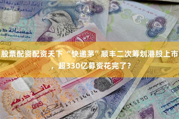 股票配资配资天下 “快递茅”顺丰二次筹划港股上市 ，超330亿募资花完了？
