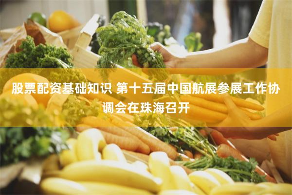 股票配资基础知识 第十五届中国航展参展工作协调会在珠海召开