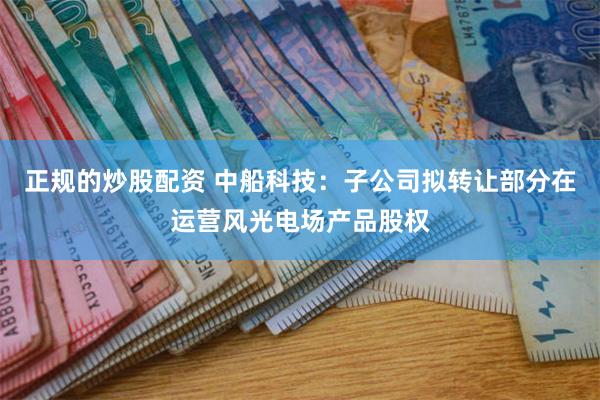 正规的炒股配资 中船科技：子公司拟转让部分在运营风光电场产品股权