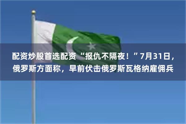 配资炒股首选配资 “报仇不隔夜！”7月31日，俄罗斯方面称，早前伏击俄罗斯瓦格纳雇佣兵