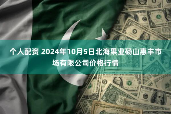 个人配资 2024年10月5日北海果业砀山惠丰市场有限公司价格行情