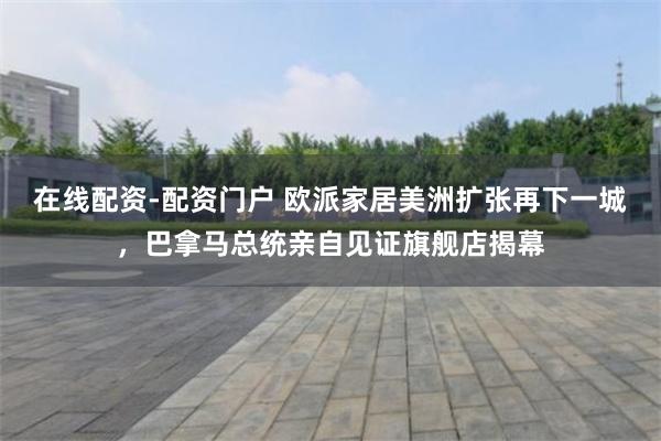 在线配资-配资门户 欧派家居美洲扩张再下一城，巴拿马总统亲自见证旗舰店揭幕