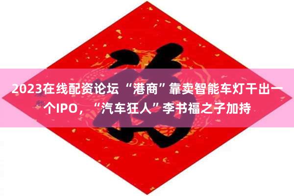 2023在线配资论坛 “港商”靠卖智能车灯干出一个IPO，“汽车狂人”李书福之子加持
