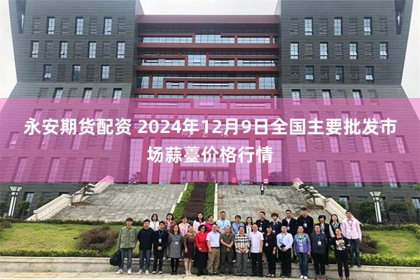 永安期货配资 2024年12月9日全国主要批发市场蒜薹价格行情