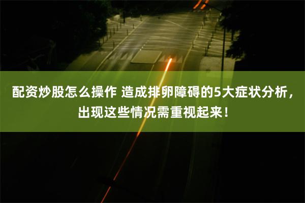 配资炒股怎么操作 造成排卵障碍的5大症状分析，出现这些情况需重视起来！