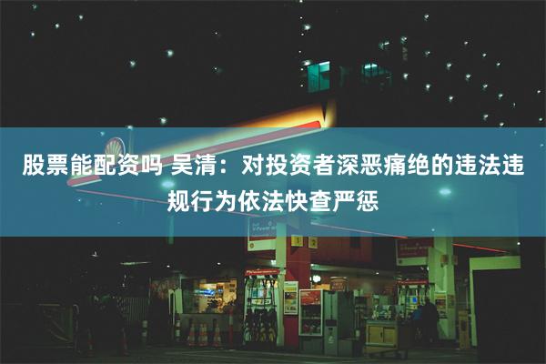 股票能配资吗 吴清：对投资者深恶痛绝的违法违规行为依法快查严惩