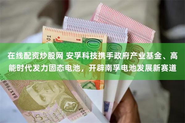 在线配资炒股网 安孚科技携手政府产业基金、高能时代发力固态电池，开辟南孚电池发展新赛道