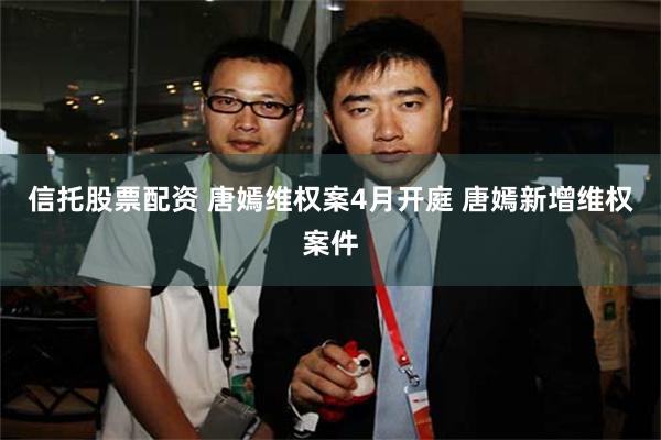 信托股票配资 唐嫣维权案4月开庭 唐嫣新增维权案件