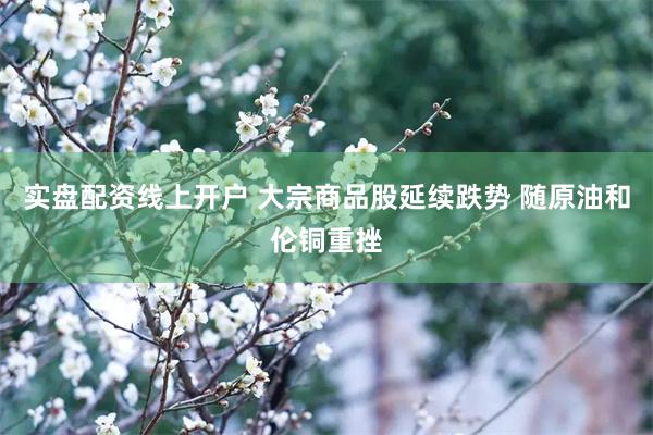 实盘配资线上开户 大宗商品股延续跌势 随原油和伦铜重挫