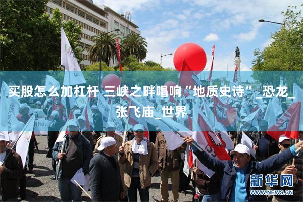 买股怎么加杠杆 三峡之畔唱响“地质史诗”_恐龙_张飞庙_世界