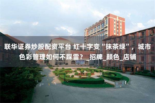 联华证券炒股配资平台 红十字变“抹茶绿”，城市色彩管理如何不踩雷？_招牌_颜色_店铺