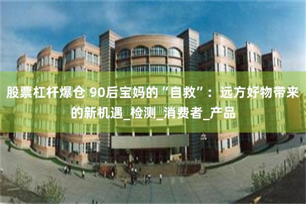 股票杠杆爆仓 90后宝妈的“自救”：远方好物带来的新机遇_检测_消费者_产品