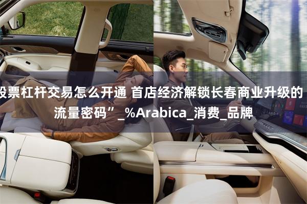 股票杠杆交易怎么开通 首店经济解锁长春商业升级的“流量密码”_%Arabica_消费_品牌