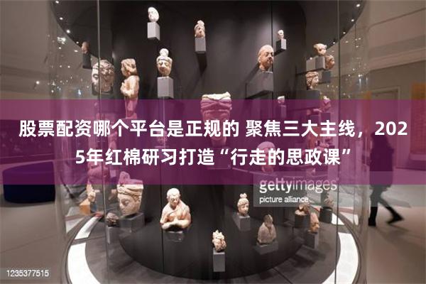 股票配资哪个平台是正规的 聚焦三大主线，2025年红棉研习打造“行走的思政课”