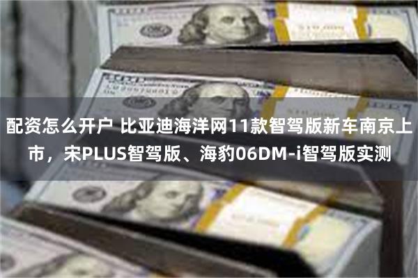 配资怎么开户 比亚迪海洋网11款智驾版新车南京上市，宋PLUS智驾版、海豹06DM-i智驾版实测