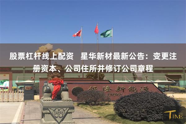 股票杠杆线上配资   星华新材最新公告：变更注册资本、公司住所并修订公司章程