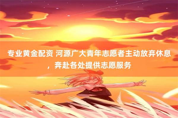 专业黄金配资 河源广大青年志愿者主动放弃休息，奔赴各处提供志愿服务