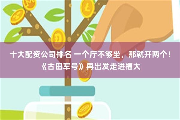 十大配资公司排名 一个厅不够坐，那就开两个！《古田军号》再出发走进福大