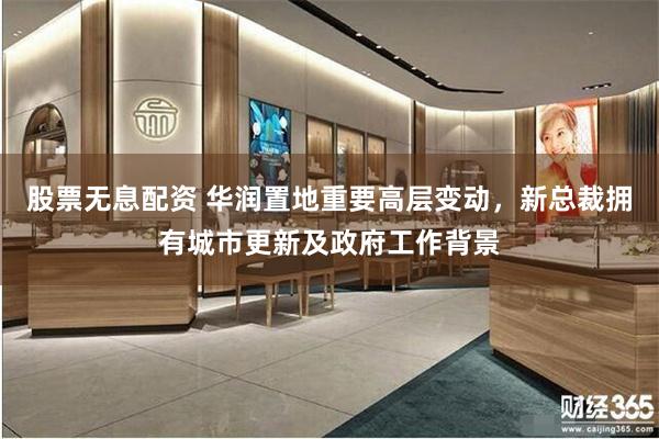 股票无息配资 华润置地重要高层变动，新总裁拥有城市更新及政府工作背景
