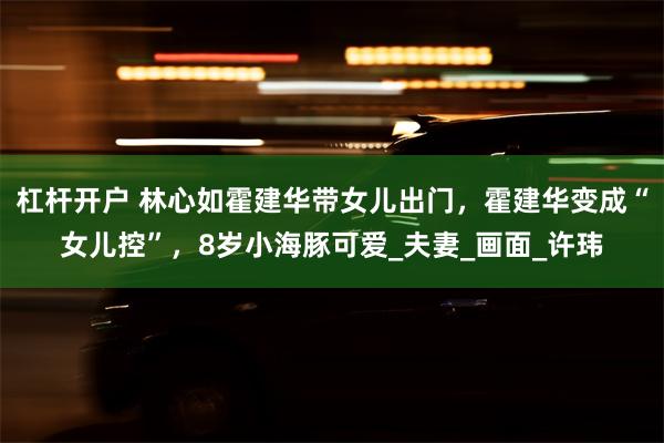 杠杆开户 林心如霍建华带女儿出门，霍建华变成“女儿控”，8岁小海豚可爱_夫妻_画面_许玮
