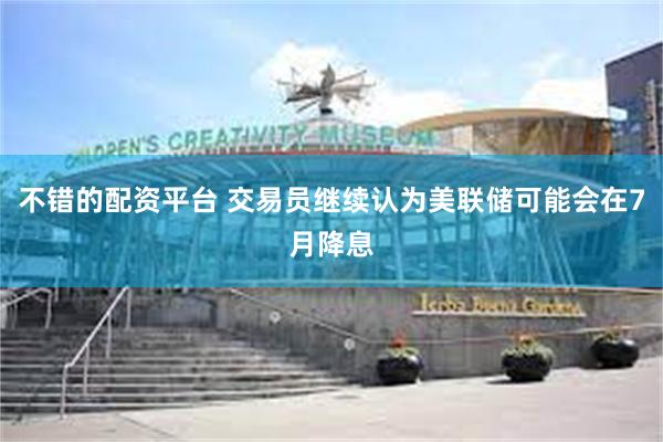 不错的配资平台 交易员继续认为美联储可能会在7月降息