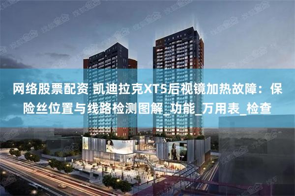 网络股票配资 凯迪拉克XT5后视镜加热故障：保险丝位置与线路检测图解_功能_万用表_检查
