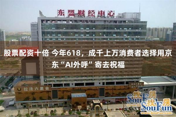 股票配资十倍 今年618，成千上万消费者选择用京东“AI外呼”寄去祝福