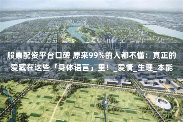 股票配资平台口碑 原来99%的人都不懂：真正的爱藏在这些「身体语言」里！_爱情_生理_本能