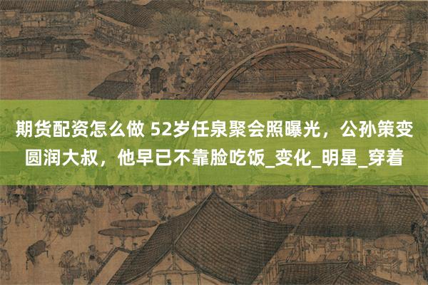 期货配资怎么做 52岁任泉聚会照曝光，公孙策变圆润大叔，他早已不靠脸吃饭_变化_明星_穿着