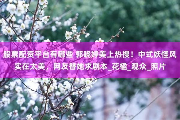 股票配资平台有哪些 郭晓婷美上热搜！中式妖怪风实在太美，网友替她求剧本_花楹_观众_照片