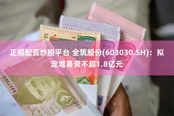 正规配资炒股平台 全筑股份(603030.SH)：拟定增募资不超1.8亿元