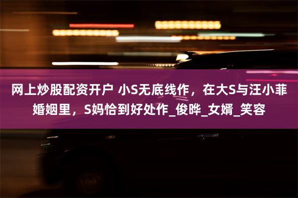 网上炒股配资开户 小S无底线作，在大S与汪小菲婚姻里，S妈恰到好处作_俊晔_女婿_笑容