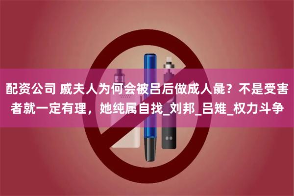 配资公司 戚夫人为何会被吕后做成人彘？不是受害者就一定有理，她纯属自找_刘邦_吕雉_权力斗争