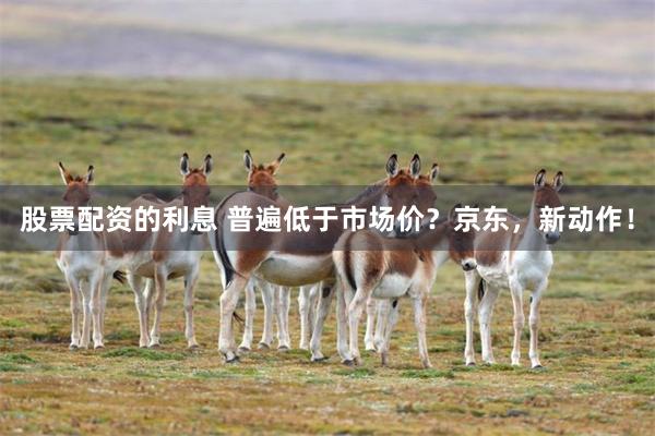 股票配资的利息 普遍低于市场价？京东，新动作！