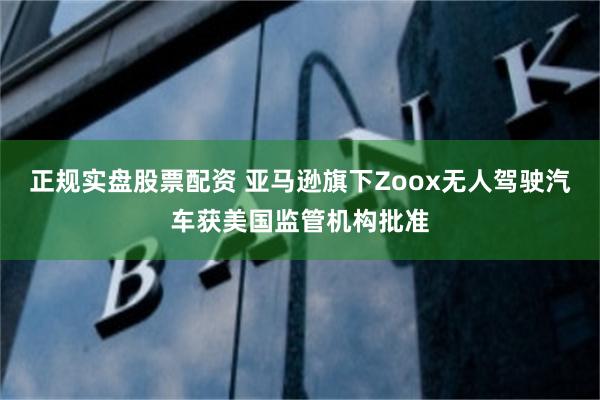 正规实盘股票配资 亚马逊旗下Zoox无人驾驶汽车获美国监管机构批准