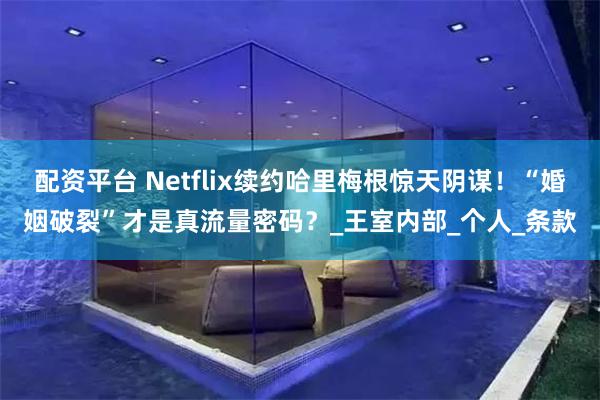 配资平台 Netflix续约哈里梅根惊天阴谋！“婚姻破裂”才是真流量密码？_王室内部_个人_条款