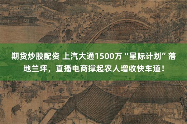 期货炒股配资 上汽大通1500万“星际计划”落地兰坪，直播电商撑起农人增收快车道！