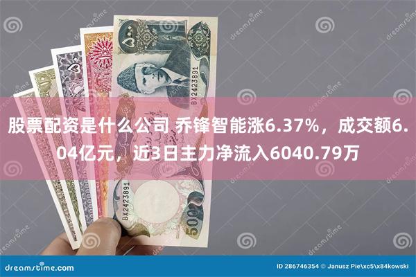 股票配资是什么公司 乔锋智能涨6.37%，成交额6.04亿元，近3日主力净流入6040.79万