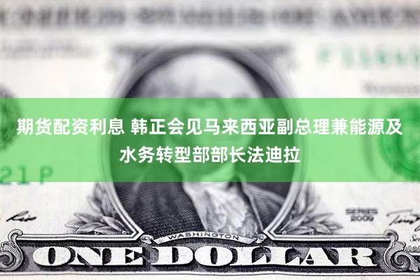 期货配资利息 韩正会见马来西亚副总理兼能源及水务转型部部长法迪拉