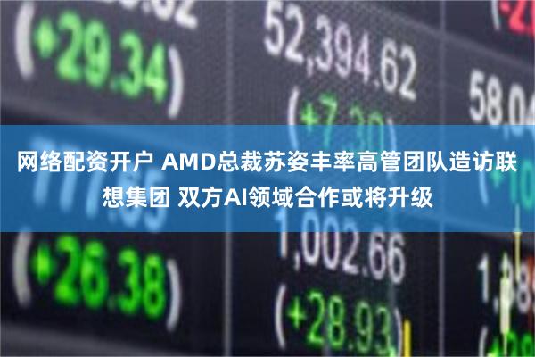 网络配资开户 AMD总裁苏姿丰率高管团队造访联想集团 双方AI领域合作或将升级